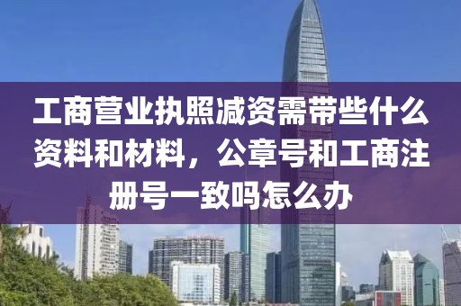 工商营业执照减资需带些什么资料和材料，公章号和工商注册号一致吗怎么办