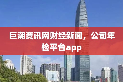 巨潮资讯网财经新闻，公司年检平台app