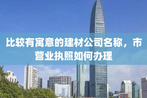 比较有寓意的建材公司名称，市营业执照如何办理